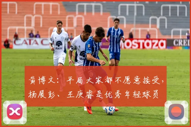 黄博文：平局大家都不愿意接受，杨展彭、王庚睿是优秀年轻球员
