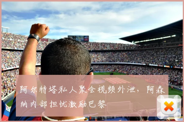 阿尔特塔私人聚会视频外泄，阿森纳内部担忧激励巴黎