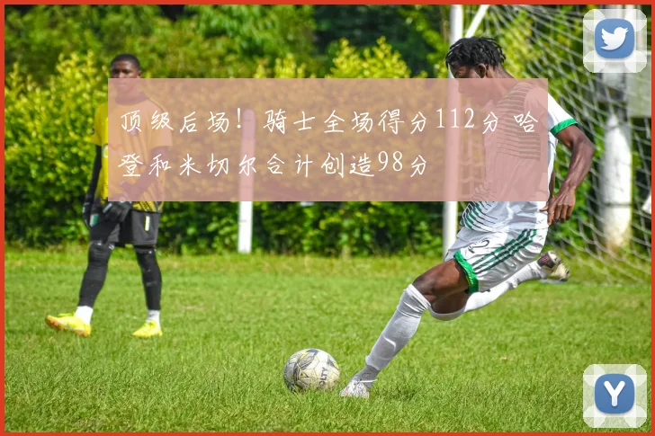 顶级后场！骑士全场得分112分 哈登和米切尔合计创造98分