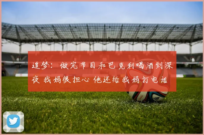 追梦：做完节目和巴克利喝酒到深夜 我妈很担心 他还给我妈打电话